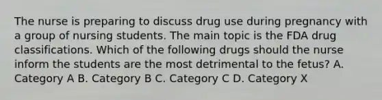 The nurse is preparing to discuss drug use during pregnancy with a group of nursing students. The main topic is the FDA drug classifications. Which of the following drugs should the nurse inform the students are the most detrimental to the fetus? A. Category A B. Category B C. Category C D. Category X