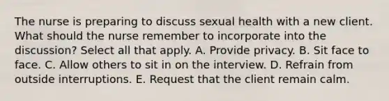 The nurse is preparing to discuss sexual health with a new client. What should the nurse remember to incorporate into the discussion? Select all that apply. A. Provide privacy. B. Sit face to face. C. Allow others to sit in on the interview. D. Refrain from outside interruptions. E. Request that the client remain calm.