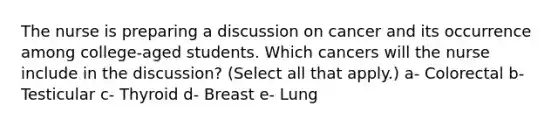 The nurse is preparing a discussion on cancer and its occurrence among college-aged students. Which cancers will the nurse include in the discussion? (Select all that apply.) a- Colorectal b- Testicular c- Thyroid d- Breast e- Lung