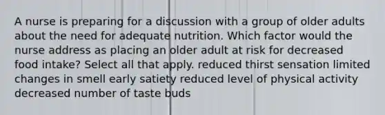 A nurse is preparing for a discussion with a group of older adults about the need for adequate nutrition. Which factor would the nurse address as placing an older adult at risk for decreased food intake? Select all that apply. reduced thirst sensation limited changes in smell early satiety reduced level of physical activity decreased number of taste buds