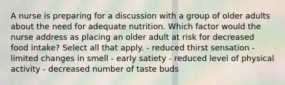 A nurse is preparing for a discussion with a group of older adults about the need for adequate nutrition. Which factor would the nurse address as placing an older adult at risk for decreased food intake? Select all that apply. - reduced thirst sensation - limited changes in smell - early satiety - reduced level of physical activity - decreased number of taste buds