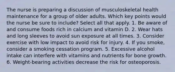 The nurse is preparing a discussion of musculoskeletal health maintenance for a group of older adults. Which key points would the nurse be sure to include? Select all that apply. 1. Be aware of and consume foods rich in calcium and vitamin D. 2. Wear hats and long sleeves to avoid sun exposure at all times. 3. Consider exercise with low impact to avoid risk for injury. 4. If you smoke, consider a smoking cessation program. 5. Excessive alcohol intake can interfere with vitamins and nutrients for bone growth. 6. Weight-bearing activities decrease the risk for osteoporosis.