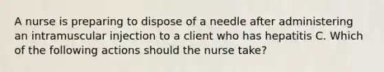 A nurse is preparing to dispose of a needle after administering an intramuscular injection to a client who has hepatitis C. Which of the following actions should the nurse take?