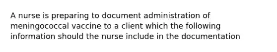 A nurse is preparing to document administration of meningococcal vaccine to a client which the following information should the nurse include in the documentation