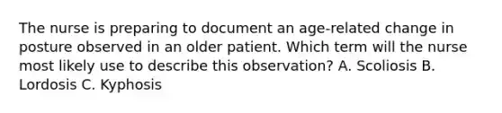 The nurse is preparing to document an age-related change in posture observed in an older patient. Which term will the nurse most likely use to describe this observation? A. Scoliosis B. Lordosis C. Kyphosis