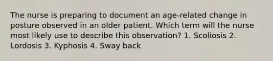 The nurse is preparing to document an age-related change in posture observed in an older patient. Which term will the nurse most likely use to describe this observation? 1. Scoliosis 2. Lordosis 3. Kyphosis 4. Sway back