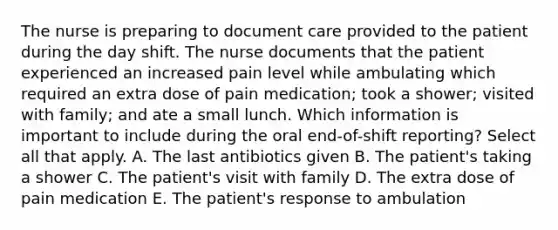 The nurse is preparing to document care provided to the patient during the day shift. The nurse documents that the patient experienced an increased pain level while ambulating which required an extra dose of pain medication; took a shower; visited with family; and ate a small lunch. Which information is important to include during the oral end-of-shift reporting? Select all that apply. A. The last antibiotics given B. The patient's taking a shower C. The patient's visit with family D. The extra dose of pain medication E. The patient's response to ambulation