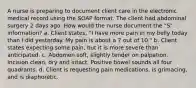 A nurse is preparing to document client care in the electronic medical record using the SOAP format. The client had abdominal surgery 2 days ago. How would the nurse document the "S" information? a. Client states, "I have more pain in my belly today than I did yesterday. My pain is about a 7 out of 10." b. Client states expecting some pain, but it is more severe than anticipated. c. Abdomen soft, slightly tender on palpation. Incision clean, dry and intact. Positive bowel sounds all four quadrants. d. Client is requesting pain medications, is grimacing, and is diaphoretic.