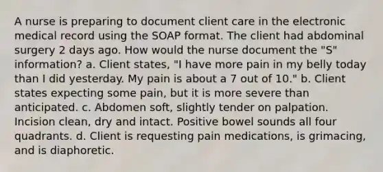 A nurse is preparing to document client care in the electronic medical record using the SOAP format. The client had abdominal surgery 2 days ago. How would the nurse document the "S" information? a. Client states, "I have more pain in my belly today than I did yesterday. My pain is about a 7 out of 10." b. Client states expecting some pain, but it is more severe than anticipated. c. Abdomen soft, slightly tender on palpation. Incision clean, dry and intact. Positive bowel sounds all four quadrants. d. Client is requesting pain medications, is grimacing, and is diaphoretic.