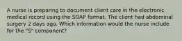 A nurse is preparing to document client care in the electronic medical record using the SOAP format. The client had abdominal surgery 2 days ago. Which information would the nurse include for the "S" component?