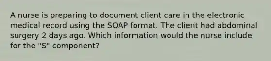 A nurse is preparing to document client care in the electronic medical record using the SOAP format. The client had abdominal surgery 2 days ago. Which information would the nurse include for the "S" component?