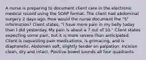 A nurse is preparing to document client care in the electronic medical record using the SOAP format. The client had abdominal surgery 2 days ago. How would the nurse document the "S" information? Client states, "I have more pain in my belly today than I did yesterday. My pain is about a 7 out of 10." Client states expecting some pain, but it is more severe than anticipated. Client is requesting pain medications, is grimacing, and is diaphoretic. Abdomen soft, slightly tender on palpation. Incision clean, dry and intact. Positive bowel sounds all four quadrants.