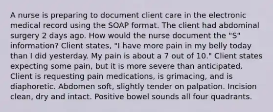 A nurse is preparing to document client care in the electronic medical record using the SOAP format. The client had abdominal surgery 2 days ago. How would the nurse document the "S" information? Client states, "I have more pain in my belly today than I did yesterday. My pain is about a 7 out of 10." Client states expecting some pain, but it is more severe than anticipated. Client is requesting pain medications, is grimacing, and is diaphoretic. Abdomen soft, slightly tender on palpation. Incision clean, dry and intact. Positive bowel sounds all four quadrants.