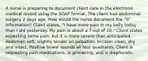 A nurse is preparing to document client care in the electronic medical record using the SOAP format. The client had abdominal surgery 2 days ago. How would the nurse document the "S" information? Client states, "I have more pain in my belly today than I did yesterday. My pain is about a 7 out of 10." Client states expecting some pain, but it is more severe than anticipated. Abdomen soft, slightly tender on palpation. Incision clean, dry and intact. Positive bowel sounds all four quadrants. Client is requesting pain medications, is grimacing, and is diaphoretic.