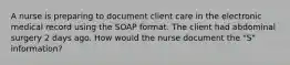 A nurse is preparing to document client care in the electronic medical record using the SOAP format. The client had abdominal surgery 2 days ago. How would the nurse document the "S" information?