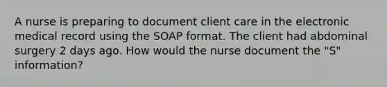 A nurse is preparing to document client care in the electronic medical record using the SOAP format. The client had abdominal surgery 2 days ago. How would the nurse document the "S" information?