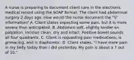 A nurse is preparing to document client care in the electronic medical record using the SOAP format. The client had abdominal surgery 2 days ago. How would the nurse document the "S" information? A. Client states expecting some pain, but it is more severe than anticipated. B. Abdomen soft, slightly tender on palpation. Incision clean, dry and intact. Positive bowel sounds all four quadrants. C. Client is requesting pain medications, is grimacing, and is diaphoretic. D. Client states, "I have more pain in my belly today than I did yesterday. My pain is about a 7 out of 10."