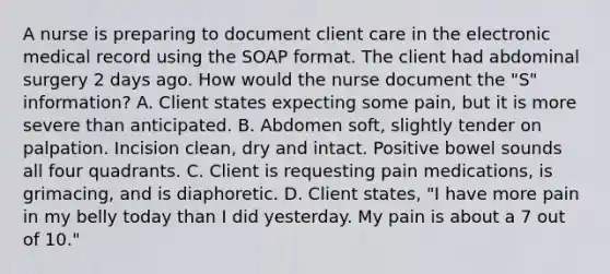 A nurse is preparing to document client care in the electronic medical record using the SOAP format. The client had abdominal surgery 2 days ago. How would the nurse document the "S" information? A. Client states expecting some pain, but it is more severe than anticipated. B. Abdomen soft, slightly tender on palpation. Incision clean, dry and intact. Positive bowel sounds all four quadrants. C. Client is requesting pain medications, is grimacing, and is diaphoretic. D. Client states, "I have more pain in my belly today than I did yesterday. My pain is about a 7 out of 10."