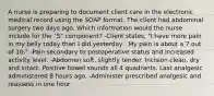 A nurse is preparing to document client care in the electronic medical record using the SOAP format. The client had abdominal surgery two days ago. Which information would the nurse include for the "S" component? -Client states, "I have more pain in my belly today than I did yesterday . My pain is about a 7 out of 10." -Pain secondary to postoperative status and increased activity level. -Abdomen soft, slightly tender. Incision clean, dry and intact. Positive bowel sounds all 4 quadrants. Last analgesic administered 8 hours ago. -Administer prescribed analgesic and reassess in one hour