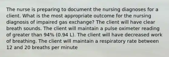 The nurse is preparing to document the nursing diagnoses for a client. What is the most appropriate outcome for the nursing diagnosis of impaired gas exchange? The client will have clear breath sounds. The client will maintain a pulse oximeter reading of greater than 94% (0.94 L). The client will have decreased work of breathing. The client will maintain a respiratory rate between 12 and 20 breaths per minute