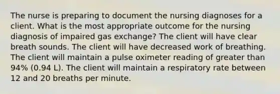 The nurse is preparing to document the nursing diagnoses for a client. What is the most appropriate outcome for the nursing diagnosis of impaired gas exchange? The client will have clear breath sounds. The client will have decreased work of breathing. The client will maintain a pulse oximeter reading of greater than 94% (0.94 L). The client will maintain a respiratory rate between 12 and 20 breaths per minute.