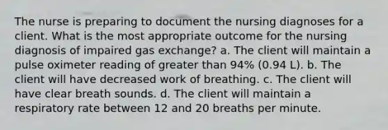 The nurse is preparing to document the nursing diagnoses for a client. What is the most appropriate outcome for the nursing diagnosis of impaired gas exchange? a. The client will maintain a pulse oximeter reading of greater than 94% (0.94 L). b. The client will have decreased work of breathing. c. The client will have clear breath sounds. d. The client will maintain a respiratory rate between 12 and 20 breaths per minute.