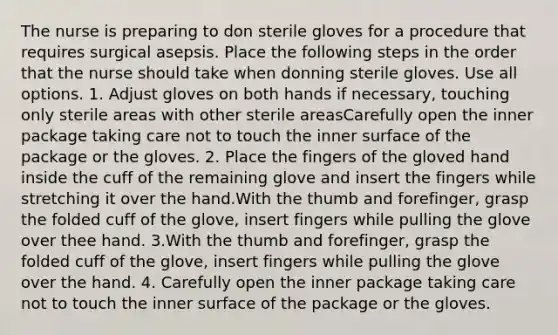 The nurse is preparing to don sterile gloves for a procedure that requires surgical asepsis. Place the following steps in the order that the nurse should take when donning sterile gloves. Use all options. 1. Adjust gloves on both hands if necessary, touching only sterile areas with other sterile areasCarefully open the inner package taking care not to touch the inner surface of the package or the gloves. 2. Place the fingers of the gloved hand inside the cuff of the remaining glove and insert the fingers while stretching it over the hand.With the thumb and forefinger, grasp the folded cuff of the glove, insert fingers while pulling the glove over thee hand. 3.With the thumb and forefinger, grasp the folded cuff of the glove, insert fingers while pulling the glove over the hand. 4. Carefully open the inner package taking care not to touch the inner surface of the package or the gloves.