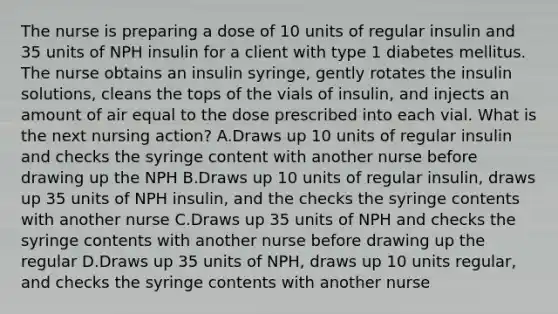 The nurse is preparing a dose of 10 units of regular insulin and 35 units of NPH insulin for a client with type 1 diabetes mellitus. The nurse obtains an insulin syringe, gently rotates the insulin solutions, cleans the tops of the vials of insulin, and injects an amount of air equal to the dose prescribed into each vial. What is the next nursing action? A.Draws up 10 units of regular insulin and checks the syringe content with another nurse before drawing up the NPH B.Draws up 10 units of regular insulin, draws up 35 units of NPH insulin, and the checks the syringe contents with another nurse C.Draws up 35 units of NPH and checks the syringe contents with another nurse before drawing up the regular D.Draws up 35 units of NPH, draws up 10 units regular, and checks the syringe contents with another nurse