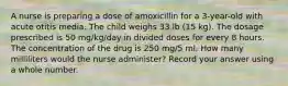 A nurse is preparing a dose of amoxicillin for a 3-year-old with acute otitis media. The child weighs 33 lb (15 kg). The dosage prescribed is 50 mg/kg/day in divided doses for every 8 hours. The concentration of the drug is 250 mg/5 ml. How many milliliters would the nurse administer? Record your answer using a whole number.