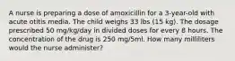 A nurse is preparing a dose of amoxicillin for a 3-year-old with acute otitis media. The child weighs 33 lbs (15 kg). The dosage prescribed 50 mg/kg/day in divided doses for every 8 hours. The concentration of the drug is 250 mg/5ml. How many milliliters would the nurse administer?