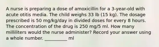 A nurse is preparing a dose of amoxicillin for a 3-year-old with acute otitis media. The child weighs 33 lb (15 kg). The dosage prescribed is 50 mg/kg/day in divided doses for every 8 hours. The concentration of the drug is 250 mg/5 ml. How many milliliters would the nurse administer? Record your answer using a whole number. __________ ml