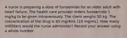 A nurse is preparing a dose of furosemide for an older adult with heart failure. The health care provider orders furosemide 1 mg/kg to be given intravenously. The client weighs 50 kg. The concentration of the drug is 40 mg/4mL (10 mg/mL). How many milliliters would the nurse administer? Record your answer using a whole number