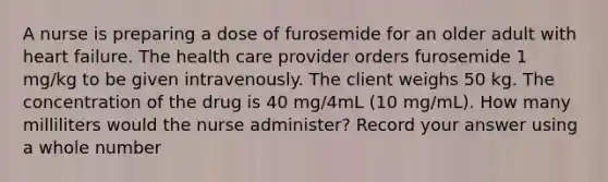 A nurse is preparing a dose of furosemide for an older adult with heart failure. The health care provider orders furosemide 1 mg/kg to be given intravenously. The client weighs 50 kg. The concentration of the drug is 40 mg/4mL (10 mg/mL). How many milliliters would the nurse administer? Record your answer using a whole number