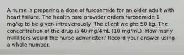 A nurse is preparing a dose of furosemide for an older adult with heart failure. The health care provider orders furosemide 1 mg/kg to be given intravenously. The client weighs 50 kg. The concentration of the drug is 40 mg/4mL (10 mg/mL). How many milliliters would the nurse administer? Record your answer using a whole number.