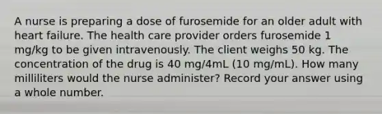 A nurse is preparing a dose of furosemide for an older adult with heart failure. The health care provider orders furosemide 1 mg/kg to be given intravenously. The client weighs 50 kg. The concentration of the drug is 40 mg/4mL (10 mg/mL). How many milliliters would the nurse administer? Record your answer using a whole number.