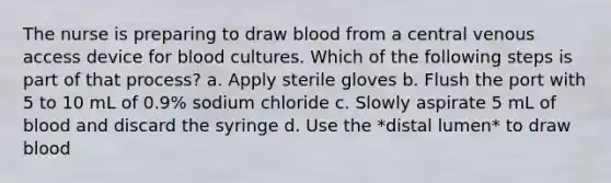 The nurse is preparing to draw blood from a central venous access device for blood cultures. Which of the following steps is part of that process? a. Apply sterile gloves b. Flush the port with 5 to 10 mL of 0.9% sodium chloride c. Slowly aspirate 5 mL of blood and discard the syringe d. Use the *distal lumen* to draw blood