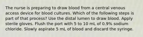 The nurse is preparing to draw blood from a central venous access device for blood cultures. Which of the following steps is part of that process? Use the distal lumen to draw blood. Apply sterile gloves. Flush the port with 5 to 10 mL of 0.9% sodium chloride. Slowly aspirate 5 mL of blood and discard the syringe.