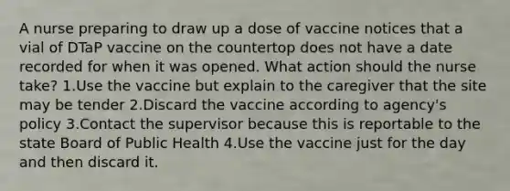 A nurse preparing to draw up a dose of vaccine notices that a vial of DTaP vaccine on the countertop does not have a date recorded for when it was opened. What action should the nurse take? 1.Use the vaccine but explain to the caregiver that the site may be tender 2.Discard the vaccine according to agency's policy 3.Contact the supervisor because this is reportable to the state Board of Public Health 4.Use the vaccine just for the day and then discard it.