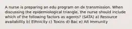 A nurse is preparing an edu program on dx transmission. When discussing the epidemiological triangle, the nurse should include which of the following factors as agents? (SATA) a) Resource availability b) Ethnicity c) Toxins d) Bac e) Alt Immunity