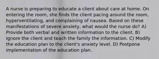 A nurse is preparing to educate a client about care at home. On entering the room, she finds the client pacing around the room, hyperventilating, and complaining of nausea. Based on these manifestations of severe anxiety, what would the nurse do? A) Provide both verbal and written information to the client. B) Ignore the client and teach the family the information. C) Modify the education plan to the client's anxiety level. D) Postpone implementation of the education plan.