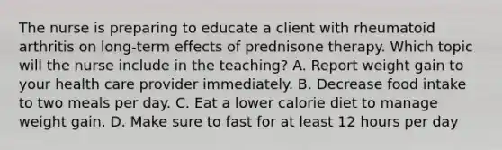 The nurse is preparing to educate a client with rheumatoid arthritis on long-term effects of prednisone therapy. Which topic will the nurse include in the teaching? A. Report weight gain to your health care provider immediately. B. Decrease food intake to two meals per day. C. Eat a lower calorie diet to manage weight gain. D. Make sure to fast for at least 12 hours per day