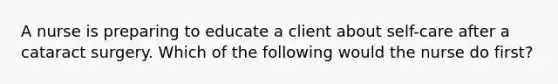 A nurse is preparing to educate a client about self-care after a cataract surgery. Which of the following would the nurse do first?