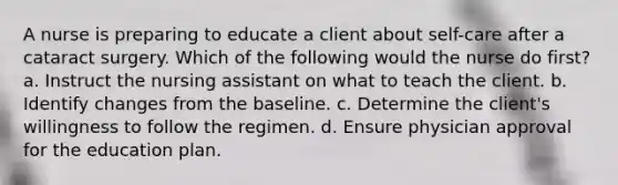 A nurse is preparing to educate a client about self-care after a cataract surgery. Which of the following would the nurse do first? a. Instruct the nursing assistant on what to teach the client. b. Identify changes from the baseline. c. Determine the client's willingness to follow the regimen. d. Ensure physician approval for the education plan.