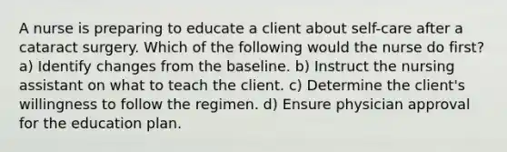 A nurse is preparing to educate a client about self-care after a cataract surgery. Which of the following would the nurse do first? a) Identify changes from the baseline. b) Instruct the nursing assistant on what to teach the client. c) Determine the client's willingness to follow the regimen. d) Ensure physician approval for the education plan.