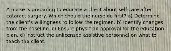 A nurse is preparing to educate a client about self-care after cataract surgery. Which should the nurse do first? a) Determine the client's willingness to follow the regimen. b) Identify changes from the baseline. c) Ensure physician approval for the education plan. d) Instruct the unlicensed assistive personnel on what to teach the client.