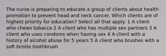 The nurse is preparing to educate a group of clients about health promotion to prevent head and neck cancer. Which clients are of highest priority for education? Select all that apply. 1 A client who chews tobacco 2 A client who has multiple sex partners 3 A client who uses condoms when having sex 4 A client with a history of alcohol abuse for 5 years 5 A client who brushes with a soft bristle toothbrush