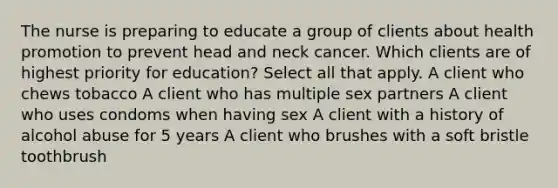 The nurse is preparing to educate a group of clients about health promotion to prevent head and neck cancer. Which clients are of highest priority for education? Select all that apply. A client who chews tobacco A client who has multiple sex partners A client who uses condoms when having sex A client with a history of alcohol abuse for 5 years A client who brushes with a soft bristle toothbrush