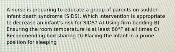 A nurse is preparing to educate a group of parents on sudden infant death syndrome (SIDS). Which intervention is appropriate to decrease an infant's risk for SIDS? A) Using firm bedding B) Ensuring the room temperature is at least 80°F at all times C) Recommending bed sharing D) Placing the infant in a prone position for sleeping