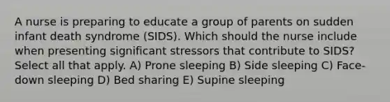 A nurse is preparing to educate a group of parents on sudden infant death syndrome (SIDS). Which should the nurse include when presenting significant stressors that contribute to SIDS? Select all that apply. A) Prone sleeping B) Side sleeping C) Face-down sleeping D) Bed sharing E) Supine sleeping