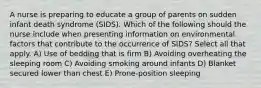 A nurse is preparing to educate a group of parents on sudden infant death syndrome (SIDS). Which of the following should the nurse include when presenting information on environmental factors that contribute to the occurrence of SIDS? Select all that apply. A) Use of bedding that is firm B) Avoiding overheating the sleeping room C) Avoiding smoking around infants D) Blanket secured lower than chest E) Prone-position sleeping